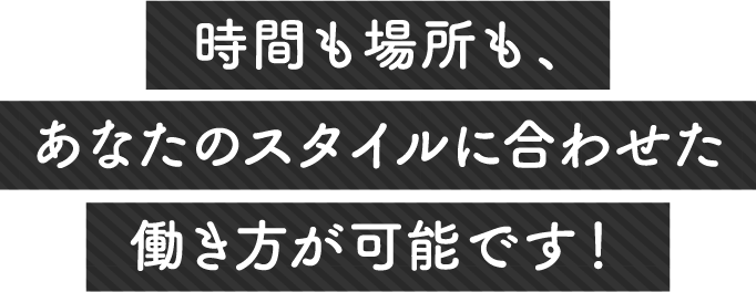 時間も場所も、あなたのスタイルに合わせた働き方が可能です！